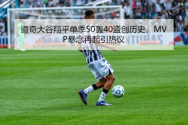 道奇大谷翔平单季50轰40盗创历史，MVP悬念再起引热议